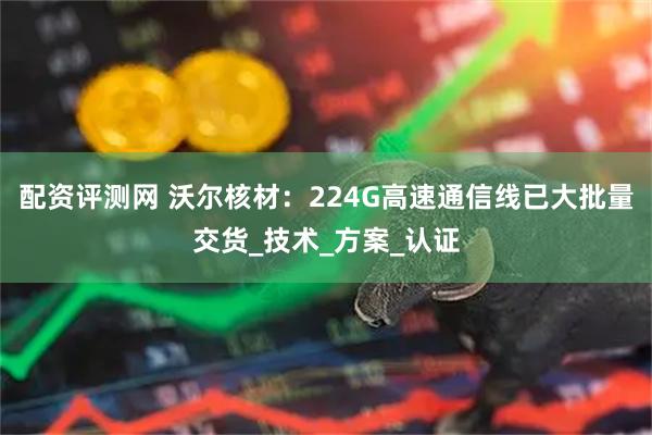配资评测网 沃尔核材：224G高速通信线已大批量交货_技术_方案_认证