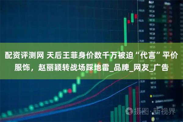 配资评测网 天后王菲身价数千万被迫“代言”平价服饰，赵丽颖转战场踩地雷_品牌_网友_广告
