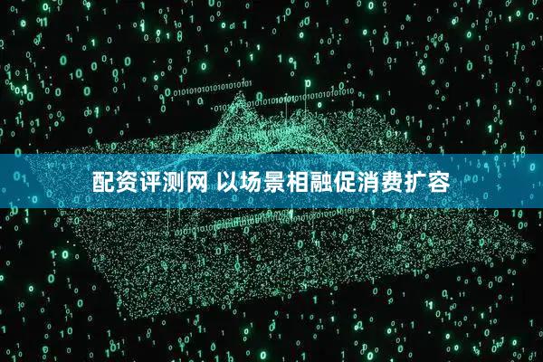 配资评测网 以场景相融促消费扩容