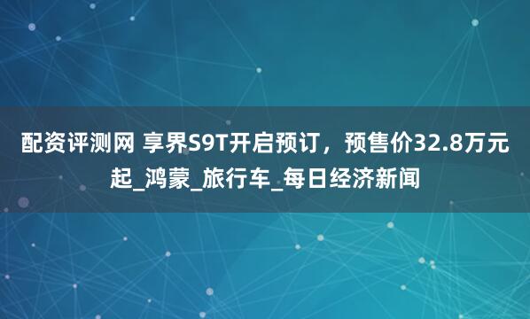 配资评测网 享界S9T开启预订，预售价32.8万元起_鸿蒙_旅行车_每日经济新闻