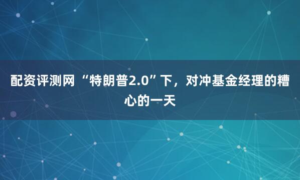 配资评测网 “特朗普2.0”下，对冲基金经理的糟心的一天