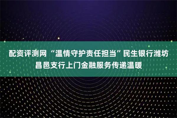 配资评测网 “温情守护责任担当”民生银行潍坊昌邑支行上门金融服务传递温暖