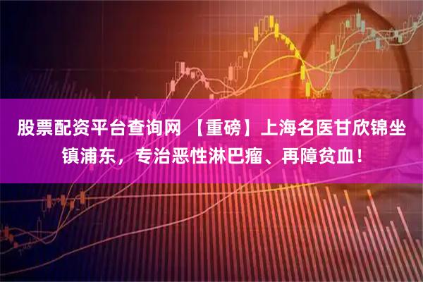 股票配资平台查询网 【重磅】上海名医甘欣锦坐镇浦东，专治恶性淋巴瘤、再障贫血！
