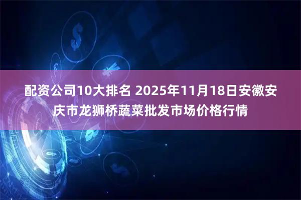 配资公司10大排名 2025年11月18日安徽安庆市龙狮桥蔬菜批发市场价格行情