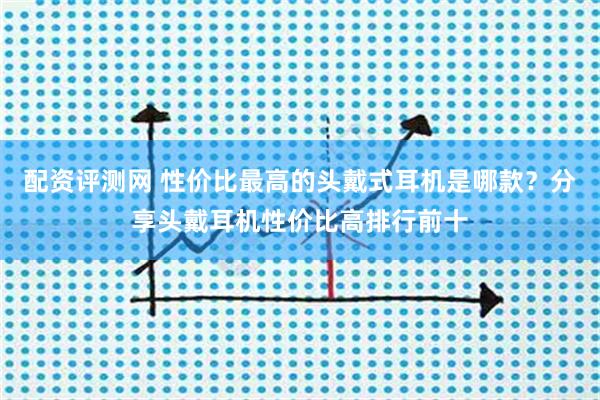 配资评测网 性价比最高的头戴式耳机是哪款？分享头戴耳机性价比高排行前十