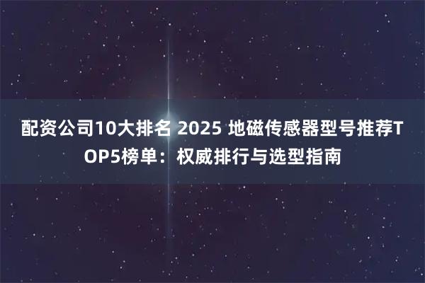 配资公司10大排名 2025 地磁传感器型号推荐TOP5榜单：权威排行与选型指南