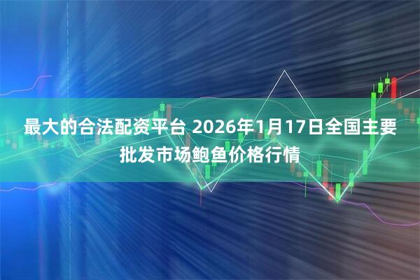 最大的合法配资平台 2026年1月17日全国主要批发市场鲍鱼价格行情